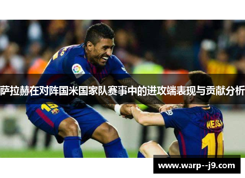 萨拉赫在对阵国米国家队赛事中的进攻端表现与贡献分析