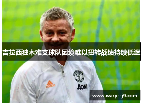 吉拉西独木难支球队困境难以扭转战绩持续低迷